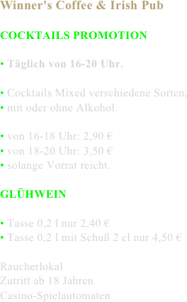 Winner's Coffee & Irish Pub

COCKTAILS PROMOTION

• Täglich von 16-20 Uhr.

• Cocktails Mixed verschiedene Sorten,
• mit oder ohne Alkohol.

• von 16-18 Uhr: 2,90 €
• von 18-20 Uhr: 3,50 €
• solange Vorrat reicht.

GLÜHWEIN

• Tasse 0,2 l nur 2,40 €
• Tasse 0,2 l mit Schuß 2 cl nur 4,50 €

Raucherlokal
Zutritt ab 18 Jahren
Casino-Spielautomaten