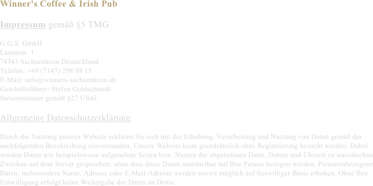 Winner's Coffee & Irish Pub

Impressum gemäß §5 TMG

G.G.S. GmbH
Lammstr. 1
74343 Sachsenheim Deutschland
Telefon: +49 (7147) 208 98 15
E-Mail: info@winners-sachsenheim.de
Geschäftsführer: Stefan Goldschmidt
Steuernummer gemäß §27 UStG:

Allgemeine Datenschutzerklärung

Durch die Nutzung unserer Website erklären Sie sich mit der Erhebung, Verarbeitung und Nutzung von Daten gemäß der nachfolgenden Beschreibung einverstanden. Unsere Website kann grundsätzlich ohne Registrierung besucht werden. Dabei werden Daten wie beispielsweise aufgerufene Seiten bzw. Namen der abgerufenen Datei, Datum und Uhrzeit zu statistischen Zwecken auf dem Server gespeichert, ohne dass diese Daten unmittelbar auf Ihre Person bezogen werden. Personenbezogene Daten, insbesondere Name, Adresse oder E-Mail-Adresse werden soweit möglich auf freiwilliger Basis erhoben. Ohne Ihre Einwilligung erfolgt keine Weitergabe der Daten an Dritte.