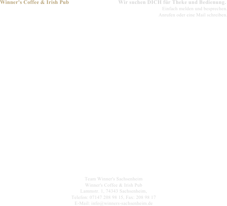 Winner's Coffee & Irish Pub                                  Wir suchen DICH für Theke und Bedienung.
Einfach melden und besprechen.
Anrufen oder eine Mail schreiben.


























Team Winner's Sachsenheim
Winner's Coffee & Irish Pub
Lammstr. 1, 74343 Sachsenheim,
Telefon: 07147 208 98 15, Fax: 208 98 17
E-Mail: info@winners-sachsenheim.de