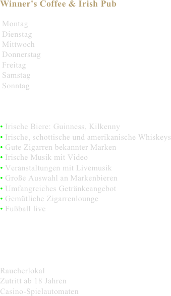 Winner's Coffee & Irish Pub

 Montag
 Dienstag
 Mittwoch
 Donnerstag
 Freitag
 Samstag
 Sonntag



• Irische Biere: Guinness, Kilkenny
• Irische, schottische und amerikanische Whiskeys
• Gute Zigarren bekannter Marken
• Irische Musik mit Video
• Veranstaltungen mit Livemusik
• Große Auswahl an Markenbieren
• Umfangreiches Getränkeangebot
• Gemütliche Zigarrenlounge
• Fußball live





Raucherlokal
Zutritt ab 18 Jahren
Casino-Spielautomaten